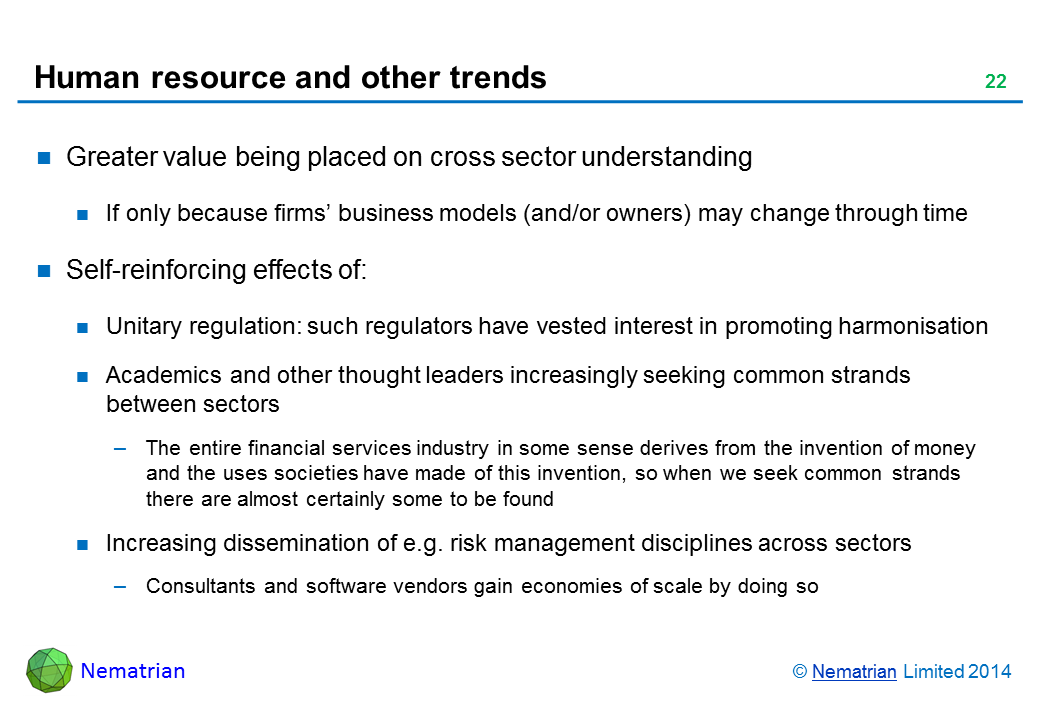 Bullet points include: Greater value being placed on cross sector understanding If only because firms’ business models (and/or owners) may change through time Self-reinforcing effects of: Unitary regulation: such regulators have vested interest in promoting harmonisation Academics and other thought leaders increasingly seeking common strands between sectors The entire financial services industry in some sense derives from the invention of money and the uses societies have made of this invention, so when we seek common strands there are almost certainly some to be found Increasing dissemination of e.g. risk management disciplines across sectors Consultants and software vendors gain economies of scale by doing so