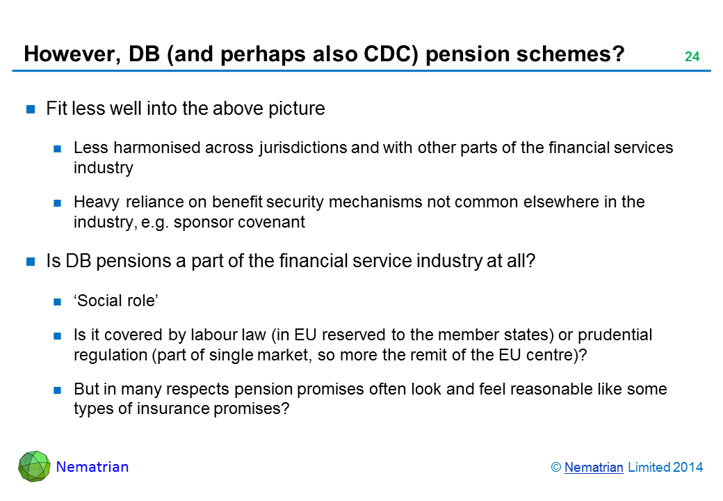 Bullet points include: Fit less well into the above picture Less harmonised across jurisdictions and with other parts of the financial services industry Heavy reliance on benefit security mechanisms not common elsewhere in the industry, e.g. sponsor covenant Is DB pensions a part of the financial service industry at all? ‘Social role’ Is it covered by labour law (in EU reserved to the member states) or prudential regulation (part of single market, so more the remit of the EU centre)? But in many respects pension promises often look and feel reasonable like some types of insurance promises?