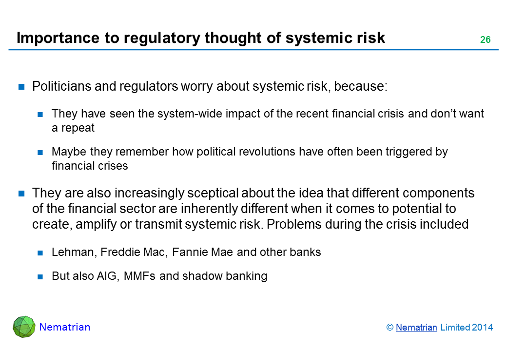 Bullet points include: Politicians and regulators worry about systemic risk, because: They have seen the system-wide impact of the recent financial crisis and don’t want a repeat Maybe they remember how political revolutions have often been triggered by financial crises They are also increasingly sceptical about the idea that different components of the financial sector are inherently different when it comes to potential to create, amplify or transmit systemic risk. Problems during the crisis included Lehman, Freddie Mac, Fannie Mae and other banks But also AIG, MMFs and shadow banking