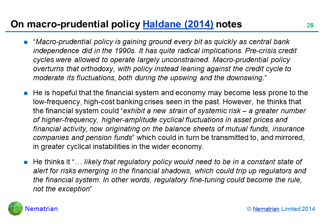 Bullet points include: “Macro-prudential policy is gaining ground every bit as quickly as central bank independence did in the 1990s. It has quite radical implications. Pre-crisis credit cycles were allowed to operate largely unconstrained. Macro-prudential policy overturns that orthodoxy, with policy instead leaning against the credit cycle to moderate its fluctuations, both during the upswing and the downswing. He is hopeful that the financial system and economy may become less prone to the low-frequency, high-cost banking crises seen in the past. However, he thinks that the financial system could “exhibit a new strain of systemic risk – a greater number of higher-frequency, higher-amplitude cyclical fluctuations in asset prices and financial activity, now originating on the balance sheets of mutual funds, insurance companies and pension funds” which could in turn be transmitted to, and mirrored, in greater cyclical instabilities in the wider economy. He thinks it “… likely that regulatory policy would need to be in a constant state of alert for risks emerging in the financial shadows, which could trip up regulators and the financial system. In other words, regulatory fine-tuning could become the rule, not the exception”