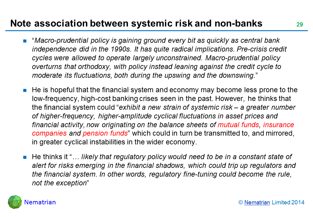 Bullet points include: “Macro-prudential policy is gaining ground every bit as quickly as central bank independence did in the 1990s. It has quite radical implications. Pre-crisis credit cycles were allowed to operate largely unconstrained. Macro-prudential policy overturns that orthodoxy, with policy instead leaning against the credit cycle to moderate its fluctuations, both during the upswing and the downswing. He is hopeful that the financial system and economy may become less prone to the low-frequency, high-cost banking crises seen in the past. However, he thinks that the financial system could “exhibit a new strain of systemic risk – a greater number of higher-frequency, higher-amplitude cyclical fluctuations in asset prices and financial activity, now originating on the balance sheets of mutual funds, insurance companies and pension funds” which could in turn be transmitted to, and mirrored, in greater cyclical instabilities in the wider economy. He thinks it “… likely that regulatory policy would need to be in a constant state of alert for risks emerging in the financial shadows, which could trip up regulators and the financial system. In other words, regulatory fine-tuning could become the rule, not the exception”