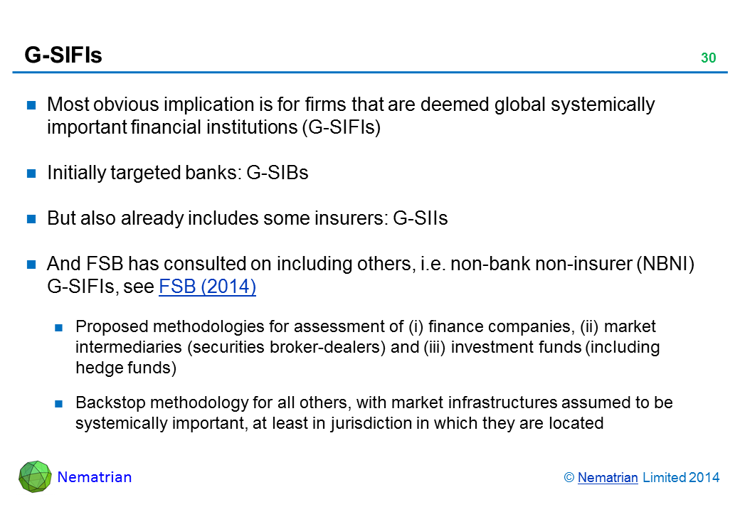 Bullet points include: Most obvious implication is for firms that are deemed global systemically important financial institutions (G-SIFIs) Initially targeted banks: G-SIBs But also already includes some insurers: G-SIIs And FSB has consulted on including others, i.e. non-bank non-insurer (NBNI) G-SIFIs, see FSB (2014) Proposed methodologies for assessment of (i) finance companies, (ii) market intermediaries (securities broker-dealers) and (iii) investment funds (including hedge funds) Backstop methodology for all others, with market infrastructures assumed to be systemically important, at least in jurisdiction in which they are located