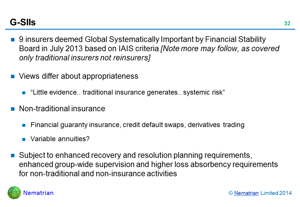 Bullet points include: 9 insurers deemed Global Systematically Important by Financial Stability Board in July 2013 based on IAIS criteria Views differ about appropriateness "Little evidence.. traditional insurance generates.. systemic risk" Non-traditional insurance Financial guaranty insurance, credit default swaps, derivatives trading Variable annuities? Subject to enhanced recovery and resolution planning requirements, enhanced group-wide supervision and higher loss absorbency requirements for non-traditional and non-insurance activities