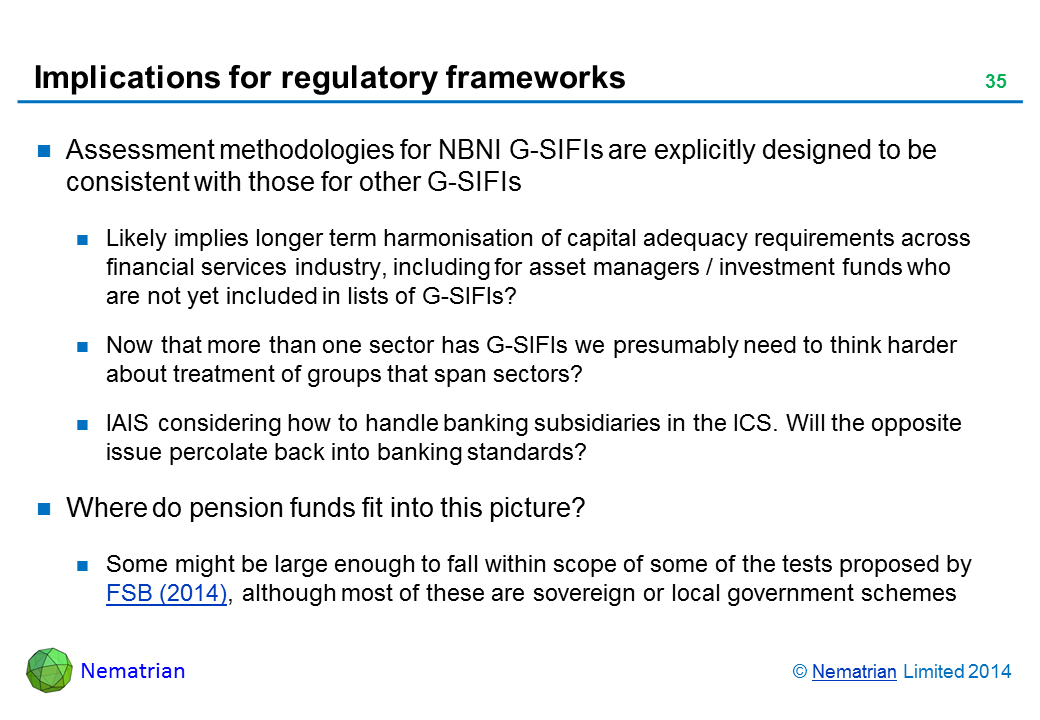 Bullet points include: Assessment methodologies for NBNI G-SIFIs are explicitly designed to be consistent with those for other G-SIFIs Likely implies longer term harmonisation of capital adequacy requirements across financial services industry, including for asset managers / investment funds who are not yet included in lists of G-SIFIs? Now that more than one sector has G-SIFIs we presumably need to think harder about treatment of groups that span sectors? IAIS considering how to handle banking subsidiaries in the ICS. Will the opposite issue percolate back into banking standards? Where do pension funds fit into this picture? Some might be large enough to fall within scope of some of the tests proposed by FSB (2014), although most of these are sovereign or local government schemes