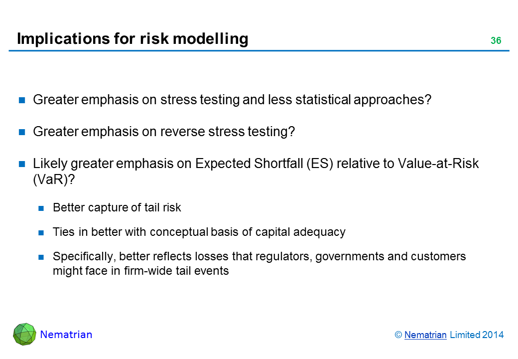 Bullet points include: Greater emphasis on stress testing and less statistical approaches? Greater emphasis on reverse stress testing? Likely greater emphasis on Expected Shortfall (ES) relative to Value-at-Risk (VaR)? Better capture of tail risk Ties in better with conceptual basis of capital adequacy Specifically, better reflects losses that regulators, governments and customers might face in firm-wide tail events
