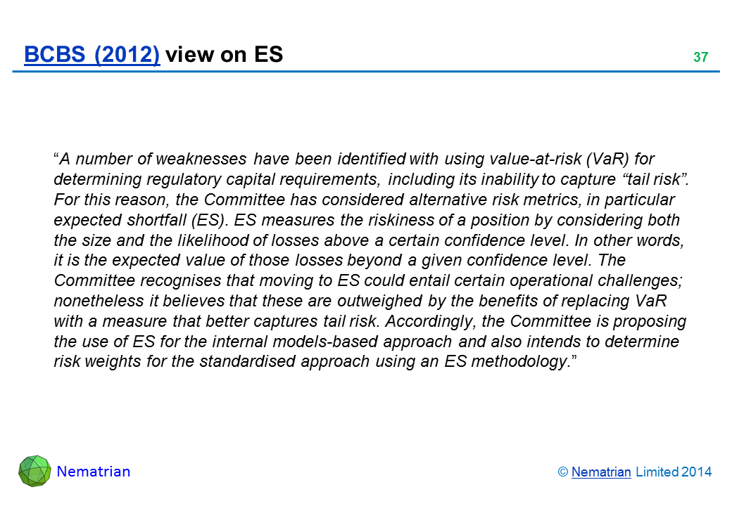 Bullet points include: “A number of weaknesses have been identified with using value-at-risk (VaR) for determining regulatory capital requirements, including its inability to capture “tail risk”. For this reason, the Committee has considered alternative risk metrics, in particular expected shortfall (ES). ES measures the riskiness of a position by considering both the size and the likelihood of losses above a certain confidence level. In other words, it is the expected value of those losses beyond a given confidence level. The Committee recognises that moving to ES could entail certain operational challenges; nonetheless it believes that these are outweighed by the benefits of replacing VaR with a measure that better captures tail risk. Accordingly, the Committee is proposing the use of ES for the internal models-based approach and also intends to determine risk weights for the standardised approach using an ES methodology.”