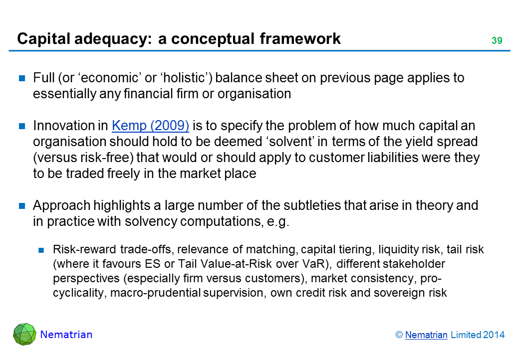 Bullet points include: Full (or ‘economic’ or ‘holistic’) balance sheet on previous page applies to essentially any financial firm or organisation Innovation in Kemp (2009) is to specify the problem of how much capital an organisation should hold to be deemed ‘solvent’ in terms of the yield spread (versus risk-free) that would or should apply to customer liabilities were they to be traded freely in the market place Approach highlights a large number of the subtleties that arise in theory and in practice with solvency computations, e.g. Risk-reward trade-offs, relevance of matching, capital tiering, liquidity risk, tail risk (where it favours ES or Tail Value-at-Risk over VaR), different stakeholder perspectives (especially firm versus customers), market consistency, pro-cyclicality, macro-prudential supervision, own credit risk and sovereign risk