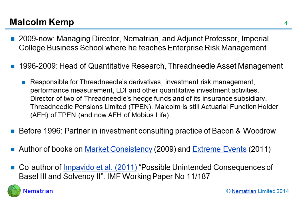 Bullet points include: 2009-now: Managing Director, Nematrian, and Adjunct Professor, Imperial College Business School where he teaches Enterprise Risk Management 1996-2009: Head of Quantitative Research, Threadneedle Asset Management Responsible for Threadneedle’s derivatives, investment risk management, performance measurement, LDI and other quantitative investment activities. Director of two of Threadneedle’s hedge funds and of its insurance subsidiary, Threadneedle Pensions Limited (TPEN). Malcolm is still Actuarial Function Holder (AFH) of TPEN (and now AFH of Mobius Life) Before 1996: Partner in investment consulting practice of Bacon & Woodrow Author of books on Market Consistency (2009) and Extreme Events (2011) Co-author of Impavido et al. (2011) “Possible Unintended Consequences of Basel III and Solvency II”. IMF Working Paper No 11/187