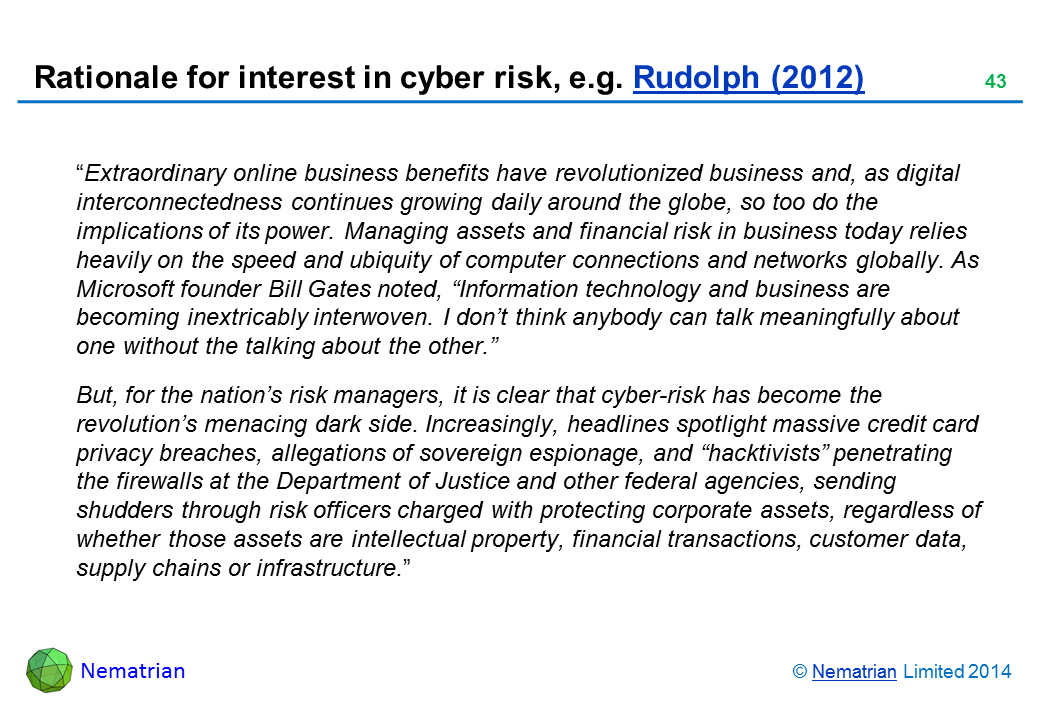 Bullet points include: “Extraordinary online business benefits have revolutionized business and, as digital interconnectedness continues growing daily around the globe, so too do the implications of its power. Managing assets and financial risk in business today relies heavily on the speed and ubiquity of computer connections and networks globally. As Microsoft founder Bill Gates noted, “Information technology and business are becoming inextricably interwoven. I don’t think anybody can talk meaningfully about one without the talking about the other.” But, for the nation’s risk managers, it is clear that cyber-risk has become the revolution’s menacing dark side. Increasingly, headlines spotlight massive credit card privacy breaches, allegations of sovereign espionage, and “hacktivists” penetrating the firewalls at the Department of Justice and other federal agencies, sending shudders through risk officers charged with protecting corporate assets, regardless of whether those assets are intellectual property, financial transactions, customer data, supply chains or infrastructure.”