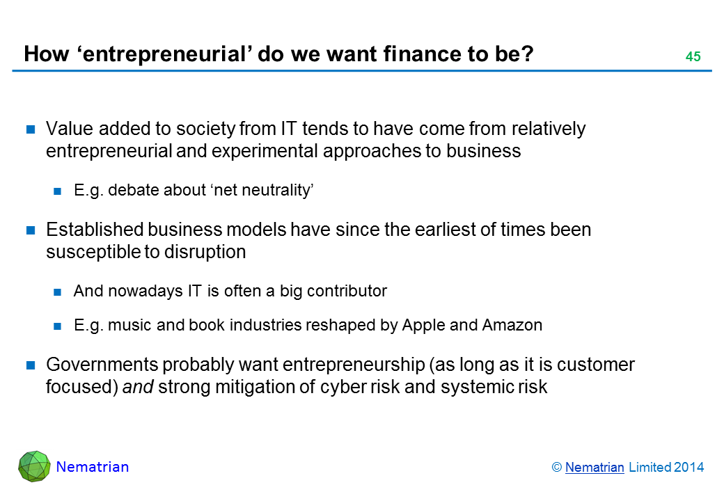 Bullet points include: Value added to society from IT tends to have come from relatively entrepreneurial and experimental approaches to business E.g. debate about ‘net neutrality’ Established business models have since the earliest of times been susceptible to disruption And nowadays IT is often a big contributor E.g. music and book industries reshaped by Apple and Amazon Governments probably want entrepreneurship (as long as it is customer focused) and strong mitigation of cyber risk and systemic risk