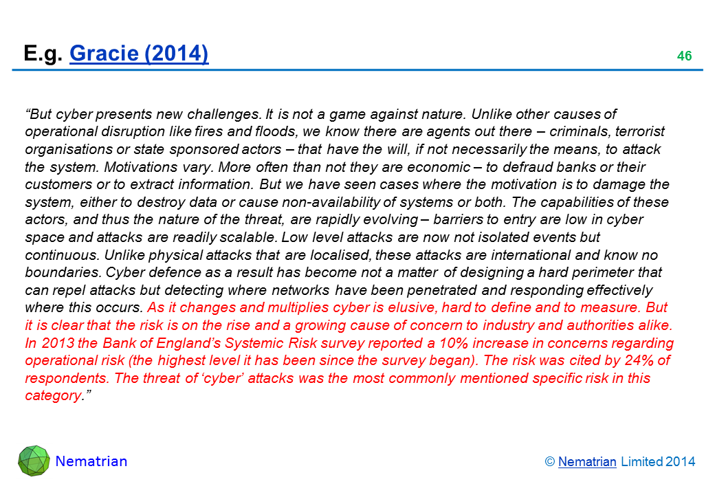 Bullet points include: “But cyber presents new challenges. It is not a game against nature. Unlike other causes of operational disruption like fires and floods, we know there are agents out there – criminals, terrorist organisations or state sponsored actors – that have the will, if not necessarily the means, to attack the system. Motivations vary. More often than not they are economic – to defraud banks or their customers or to extract information. But we have seen cases where the motivation is to damage the system, either to destroy data or cause non-availability of systems or both. The capabilities of these actors, and thus the nature of the threat, are rapidly evolving – barriers to entry are low in cyber space and attacks are readily scalable. Low level attacks are now not isolated events but continuous. Unlike physical attacks that are localised, these attacks are international and know no boundaries. Cyber defence as a result has become not a matter of designing a hard perimeter that can repel attacks but detecting where networks have been penetrated and responding effectively where this occurs. As it changes and multiplies cyber is elusive, hard to define and to measure. But it is clear that the risk is on the rise and a growing cause of concern to industry and authorities alike. In 2013 the Bank of England’s Systemic Risk survey reported a 10% increase in concerns regarding operational risk (the highest level it has been since the survey began). The risk was cited by 24% of respondents. The threat of ‘cyber’ attacks was the most commonly mentioned specific risk in this category.”