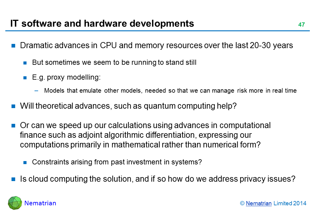 Bullet points include: Dramatic advances in CPU and memory resources over the last 20-30 years But sometimes we seem to be running to stand still E.g. proxy modelling: Models that emulate other models, needed so that we can manage risk more in real time Will theoretical advances, such as quantum computing help? Or can we speed up our calculations using advances in computational finance such as adjoint algorithmic differentiation, expressing our computations primarily in mathematical rather than numerical form? Constraints arising from past investment in systems? Is cloud computing the solution, and if so how do we address privacy issues?