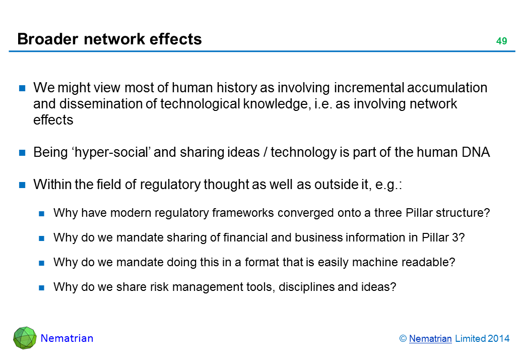 Bullet points include: We might view most of human history as involving incremental accumulation and dissemination of technological knowledge, i.e. as involving network effects Being ‘hyper-social’ and sharing ideas / technology is part of the human DNA Within the field of regulatory thought as well as outside it, e.g.: Why have modern regulatory frameworks converged onto a three Pillar structure? Why do we mandate sharing of financial and business information in Pillar 3? Why do we mandate doing this in a format that is easily machine readable? Why do we share risk management tools, disciplines and ideas?