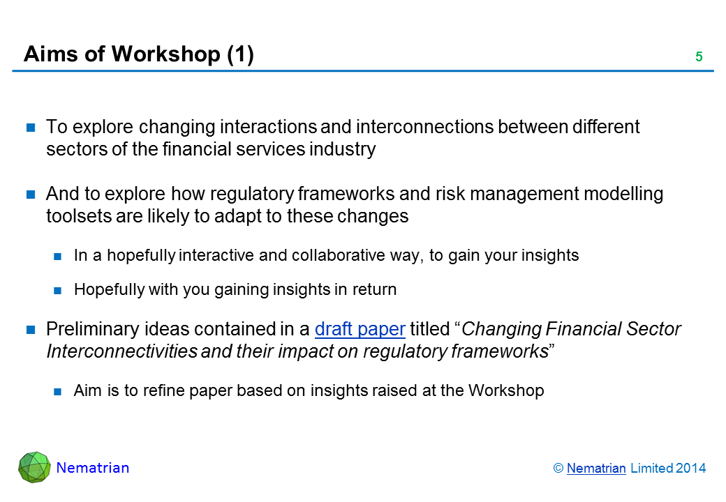 Bullet points include: To explore changing interactions and interconnections between different sectors of the financial services industry And to explore how regulatory frameworks and risk management modelling toolsets are likely to adapt to these changes In a hopefully interactive and collaborative way, to gain your insights Hopefully with you gaining insights in return Preliminary ideas contained in a draft paper titled “Changing Financial Sector Interconnectivities and their impact on regulatory frameworks” Aim is to refine paper based on insights raised at the Workshop