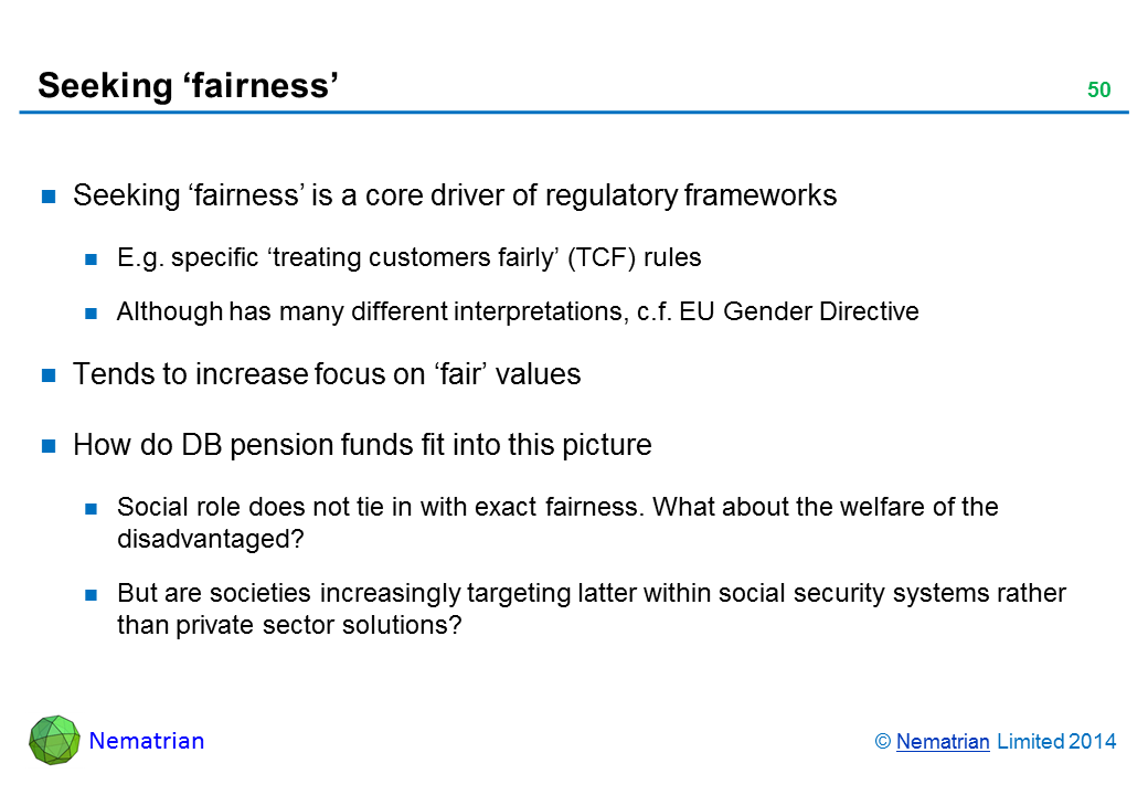 Bullet points include: Seeking ‘fairness’ is a core driver of regulatory frameworks E.g. specific ‘treating customers fairly’ (TCF) rules Although has many different interpretations, c.f. EU Gender Directive Tends to increase focus on ‘fair’ values How do DB pension funds fit into this picture Social role does not tie in with exact fairness. What about the welfare of the disadvantaged? But are societies increasingly targeting latter within social security systems rather than private sector solutions?