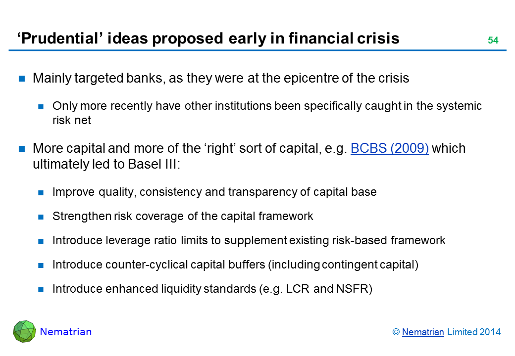 Bullet points include: Mainly targeted banks, as they were at the epicentre of the crisis Only more recently have other institutions been specifically caught in the systemic risk net More capital and more of the ‘right’ sort of capital, e.g. BCBS (2009) which ultimately led to Basel III: Improve quality, consistency and transparency of capital base Strengthen risk coverage of the capital framework Introduce leverage ratio limits to supplement existing risk-based framework Introduce counter-cyclical capital buffers (including contingent capital) Introduce enhanced liquidity standards (e.g. LCR and NSFR)