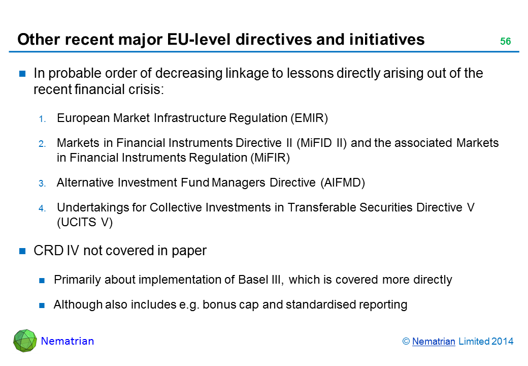 Bullet points include: In probable order of decreasing linkage to lessons directly arising out of the recent financial crisis: European Market Infrastructure Regulation (EMIR) Markets in Financial Instruments Directive II (MiFID II) and the associated Markets in Financial Instruments Regulation (MiFIR) Alternative Investment Fund Managers Directive (AIFMD) Undertakings for Collective Investments in Transferable Securities Directive V (UCITS V) CRD IV not covered in paper Primarily about implementation of Basel III, which is covered more directly Although also includes e.g. bonus cap and standardised reporting