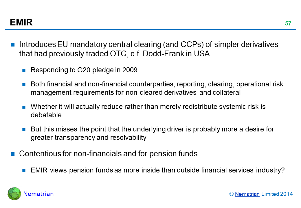 Bullet points include: Introduces EU mandatory central clearing (and CCPs) of simpler derivatives that had previously traded OTC, c.f. Dodd-Frank in USA Responding to G20 pledge in 2009 Both financial and non-financial counterparties, reporting, clearing, operational risk management requirements for non-cleared derivatives and collateral Whether it will actually reduce rather than merely redistribute systemic risk is debatable But this misses the point that the underlying driver is probably more a desire for greater transparency and resolvability Contentious for non-financials and for pension funds EMIR views pension funds as more inside than outside financial services industry?