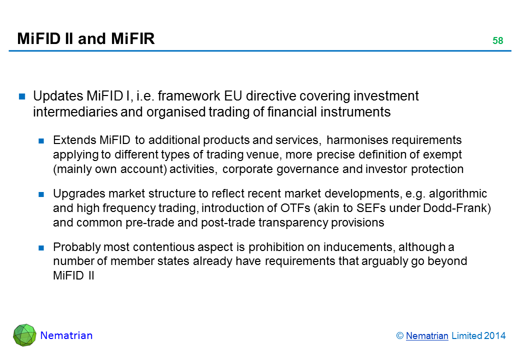 Bullet points include: Updates MiFID I, i.e. framework EU directive covering investment intermediaries and organised trading of financial instruments Extends MiFID to additional products and services, harmonises requirements applying to different types of trading venue, more precise definition of exempt (mainly own account) activities, corporate governance and investor protection Upgrades market structure to reflect recent market developments, e.g. algorithmic and high frequency trading, introduction of OTFs (akin to SEFs under Dodd-Frank) and common pre-trade and post-trade transparency provisions Probably most contentious aspect is prohibition on inducements, although a number of member states already have requirements that arguably go beyond MiFID II