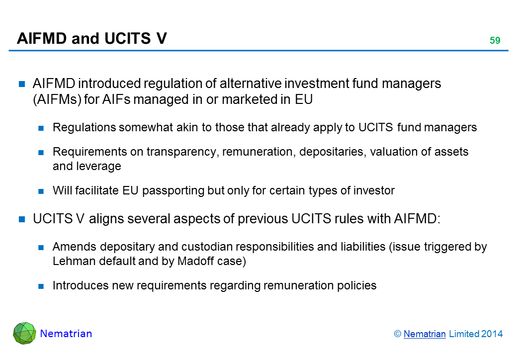 Bullet points include: AIFMD introduced regulation of alternative investment fund managers (AIFMs) for AIFs managed in or marketed in EU Regulations somewhat akin to those that already apply to UCITS fund managers Requirements on transparency, remuneration, depositaries, valuation of assets and leverage Will facilitate EU passporting but only for certain types of investor UCITS V aligns several aspects of previous UCITS rules with AIFMD: Amends depositary and custodian responsibilities and liabilities (issue triggered by Lehman default and by Madoff case) Introduces new requirements regarding remuneration policies