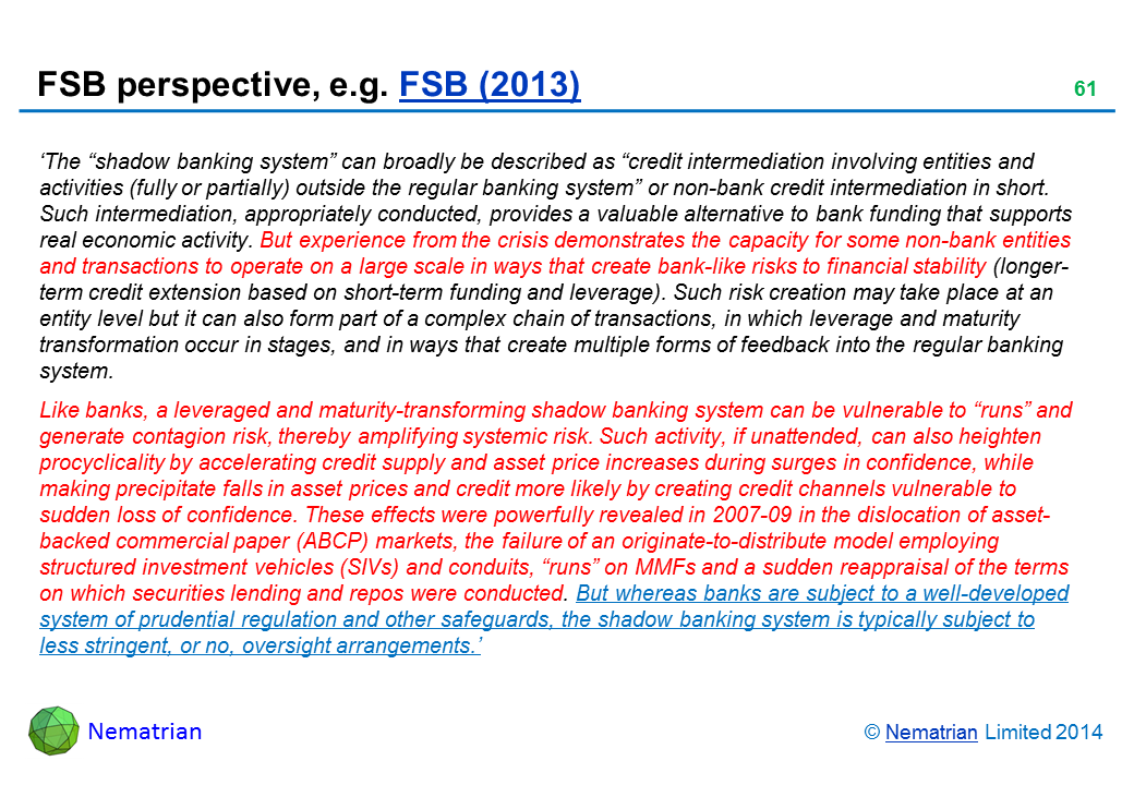 Bullet points include: ‘The “shadow banking system” can broadly be described as “credit intermediation involving entities and activities (fully or partially) outside the regular banking system” or non-bank credit intermediation in short. Such intermediation, appropriately conducted, provides a valuable alternative to bank funding that supports real economic activity. But experience from the crisis demonstrates the capacity for some non-bank entities and transactions to operate on a large scale in ways that create bank-like risks to financial stability (longer-term credit extension based on short-term funding and leverage). Such risk creation may take place at an entity level but it can also form part of a complex chain of transactions, in which leverage and maturity transformation occur in stages, and in ways that create multiple forms of feedback into the regular banking system. Like banks, a leveraged and maturity-transforming shadow banking system can be vulnerable to “runs” and generate contagion risk, thereby amplifying systemic risk. Such activity, if unattended, can also heighten procyclicality by accelerating credit supply and asset price increases during surges in confidence, while making precipitate falls in asset prices and credit more likely by creating credit channels vulnerable to sudden loss of confidence. These effects were powerfully revealed in 2007-09 in the dislocation of asset-backed commercial paper (ABCP) markets, the failure of an originate-to-distribute model employing structured investment vehicles (SIVs) and conduits, “runs” on MMFs and a sudden reappraisal of the terms on which securities lending and repos were conducted. But whereas banks are subject to a well-developed system of prudential regulation and other safeguards, the shadow banking system is typically subject to less stringent, or no, oversight arrangements.’