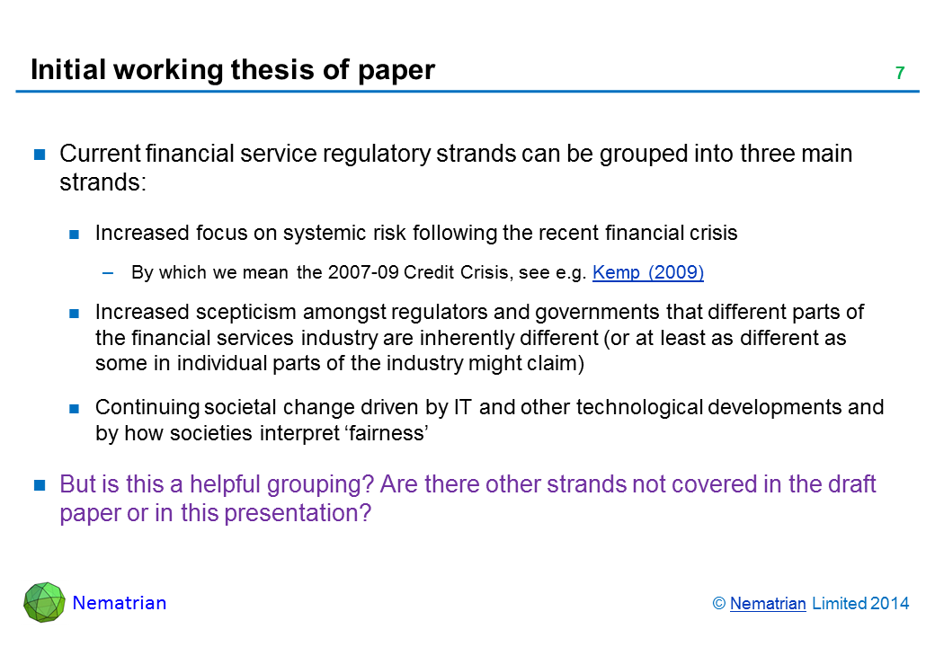 Bullet points include: Current financial service regulatory strands can be grouped into three main strands: Increased focus on systemic risk following the recent financial crisis By which we mean the 2007-09 Credit Crisis, see e.g. Kemp (2009) Increased scepticism amongst regulators and governments that different parts of the financial services industry are inherently different (or at least as different as some in individual parts of the industry might claim)  Continuing societal change driven by IT and other technological developments and by how societies interpret ‘fairness’ But is this a helpful grouping? Are there other strands not covered in the draft paper or in this presentation?