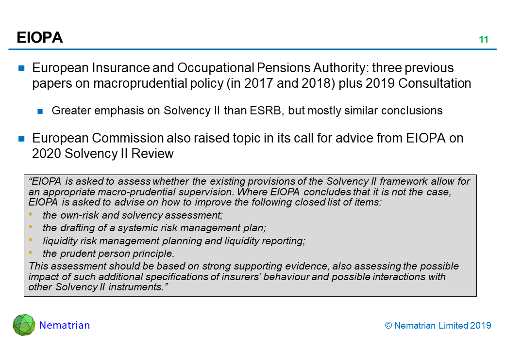 Bullet points include: European Insurance and Occupational Pensions Authority: three previous papers on macroprudential policy (in 2017 and 2018) plus 2019 Consultation. Greater emphasis on Solvency II than ESRB, but mostly similar conclusions. European Commission also raised topic in its call for advice from EIOPA on 2020 Solvency II Review. “EIOPA is asked to assess whether the existing provisions of the Solvency II framework allow for an appropriate macro-prudential supervision. Where EIOPA concludes that it is not the case, EIOPA is asked to advise on how to improve the following closed list of items: the own-risk and solvency assessment; the drafting of a systemic risk management plan; liquidity risk management planning and liquidity reporting; the prudent person principle. This assessment should be based on strong supporting evidence, also assessing the possible impact of such additional specifications of insurers’ behaviour and possible interactions with other Solvency II instruments.”