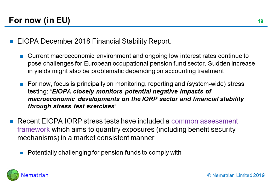 Bullet points include: EIOPA December 2018 Financial Stability Report: Current macroeconomic environment and ongoing low interest rates continue to pose challenges for European occupational pension fund sector. Sudden increase in yields might also be problematic depending on accounting treatment. For now, focus is principally on monitoring, reporting and (system-wide) stress testing: “EIOPA closely monitors potential negative impacts of macroeconomic developments on the IORP sector and financial stability through stress test exercises”. Recent EIOPA IORP stress tests have included a common assessment framework which aims to quantify exposures (including benefit security mechanisms) in a market consistent manner. Potentially challenging for pension funds to comply with