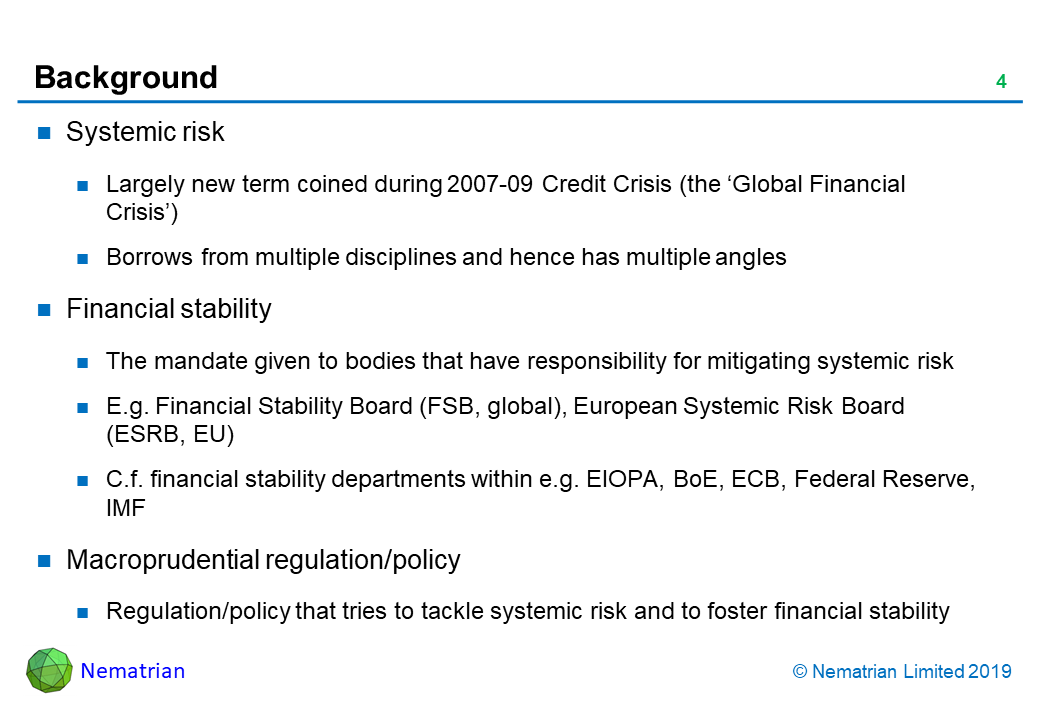 Bullet points include: Systemic risk. Largely new term coined during 2007-09 Credit Crisis (the ‘Global Financial Crisis’). Borrows from multiple disciplines and hence has multiple angles. Financial stability. The mandate given to bodies that have responsibility for mitigating systemic risk. E.g. Financial Stability Board (FSB, global), European Systemic Risk Board (ESRB, EU). C.f. financial stability departments within e.g. EIOPA, BoE, ECB, Federal Reserve, IMF. Macroprudential regulation/policy. Regulation/policy that tries to tackle systemic risk and to foster financial stability