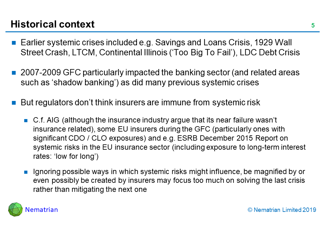 Bullet points include: Earlier systemic crises included e.g. Savings and Loans Crisis, 1929 Wall Street Crash, LTCM, Continental Illinois (‘Too Big To Fail’), LDC Debt Crisis. 2007-2009 GFC particularly impacted the banking sector (and related areas such as ‘shadow banking’) as did many previous systemic crises. But regulators don’t think insurers are immune from systemic risk. C.f. AIG (although the insurance industry argue that its near failure wasn’t insurance related), some EU insurers during the GFC (particularly ones with significant CDO / CLO exposures) and e.g. ESRB December 2015 Report on systemic risks in the EU insurance sector (including exposure to long-term interest rates: ‘low for long’). Ignoring possible ways in which systemic risks might influence, be magnified by or even possibly be created by insurers may focus too much on solving the last crisis rather than mitigating the next one