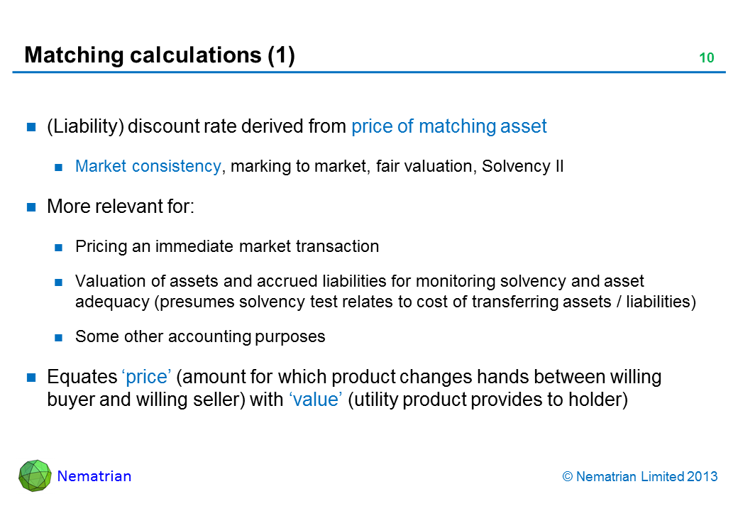 Bullet points include: (Liability) discount rate derived from price of matching asset Market consistency, marking to market, fair valuation, Solvency II More relevant for: Pricing an immediate market transaction Valuation of assets and accrued liabilities for monitoring solvency and asset adequacy (presumes solvency test relates to cost of transferring assets / liabilities) Some other accounting purposes Equates ‘price’ (amount for which product changes hands between willing buyer and willing seller) with ‘value’ (utility product provides to holder)