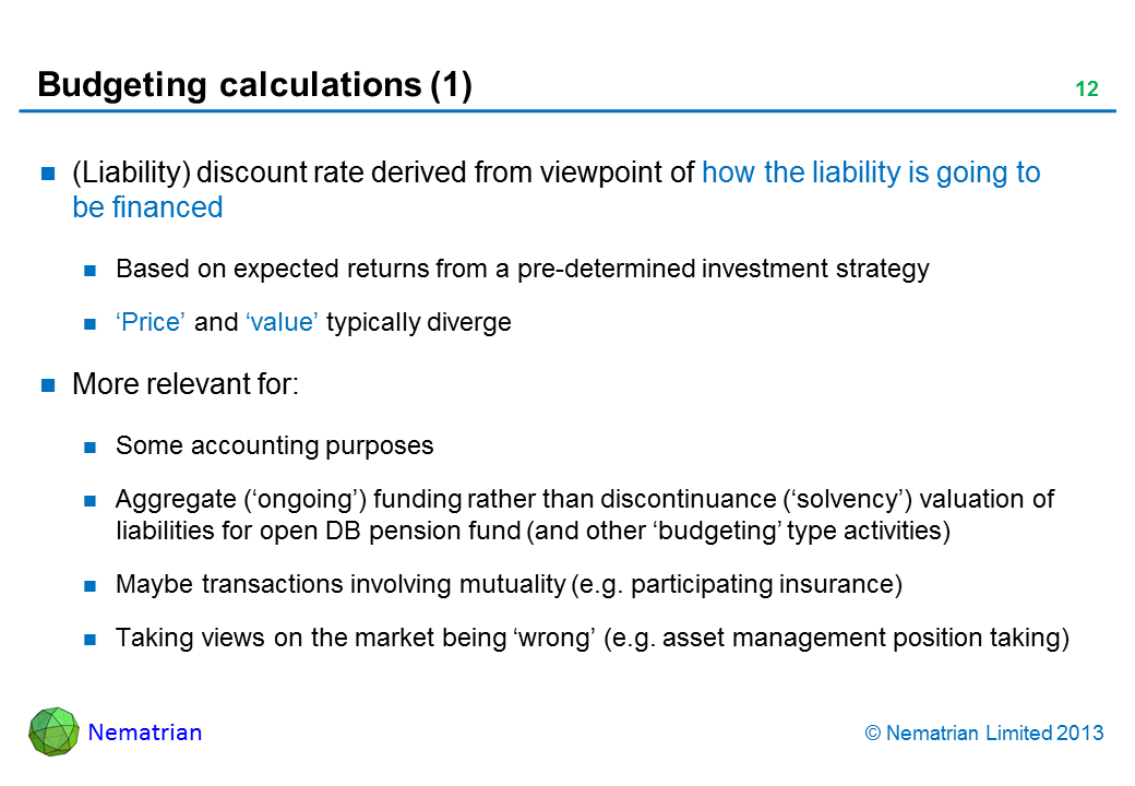 Bullet points include: (Liability) discount rate derived from viewpoint of how the liability is going to be financed Based on expected returns from a pre-determined investment strategy ‘Price’ and ‘value’ typically diverge More relevant for: Some accounting purposes Aggregate (‘ongoing’) funding rather than discontinuance (‘solvency’) valuation of liabilities for open DB pension fund (and other ‘budgeting’ type activities) Maybe transactions involving mutuality (e.g. participating insurance) Taking views on the market being ‘wrong’ (e.g. asset management position taking)