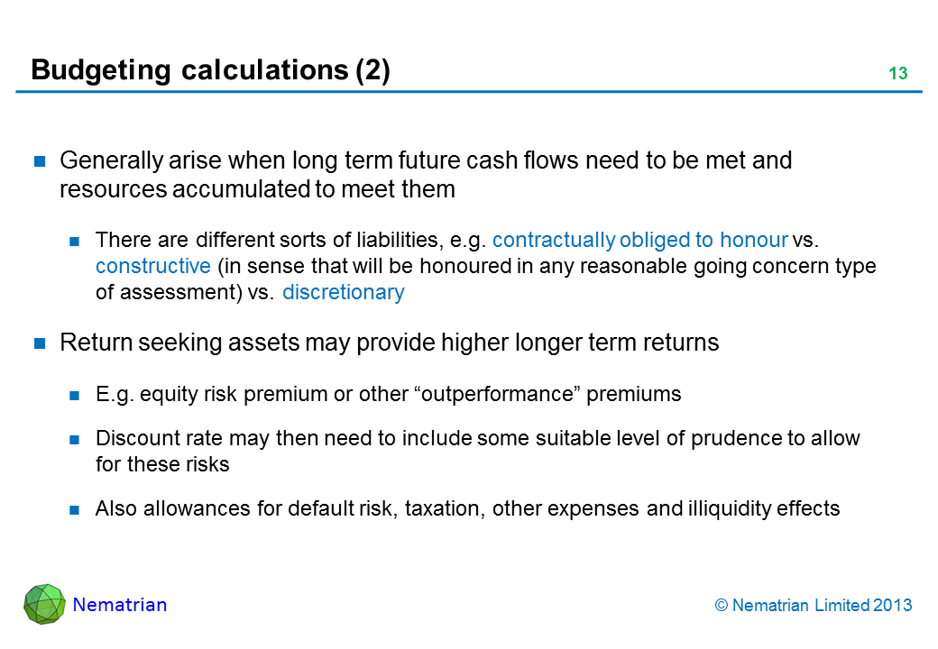 Bullet points include: Generally arise when long term future cash flows need to be met and resources accumulated to meet them There are different sorts of liabilities, e.g. contractually obliged to honour vs. constructive (in sense that will be honoured in any reasonable going concern type of assessment) vs. discretionary Return seeking assets may provide higher longer term returns E.g. equity risk premium or other “outperformance” premiums Discount rate may then need to include some suitable level of prudence to allow for these risks Also allowances for default risk, taxation, other expenses and illiquidity effects
