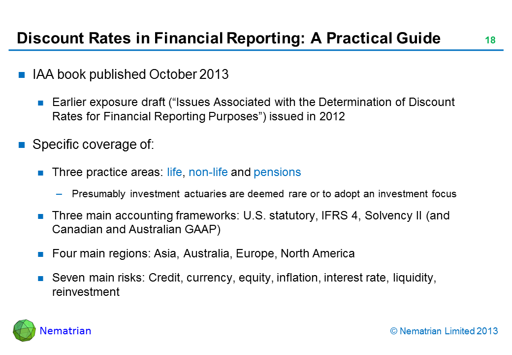 Bullet points include: IAA book published October 2013 Earlier exposure draft (“Issues Associated with the Determination of Discount Rates for Financial Reporting Purposes”) issued in 2012 Specific coverage of: Three practice areas: life, non-life and pensions Presumably investment actuaries are deemed rare or to adopt an investment focus Three main accounting frameworks: U.S. statutory, IFRS 4, Solvency II (and Canadian and Australian GAAP) Four main regions: Asia, Australia, Europe, North America Seven main risks: Credit, currency, equity, inflation, interest rate, liquidity, reinvestment