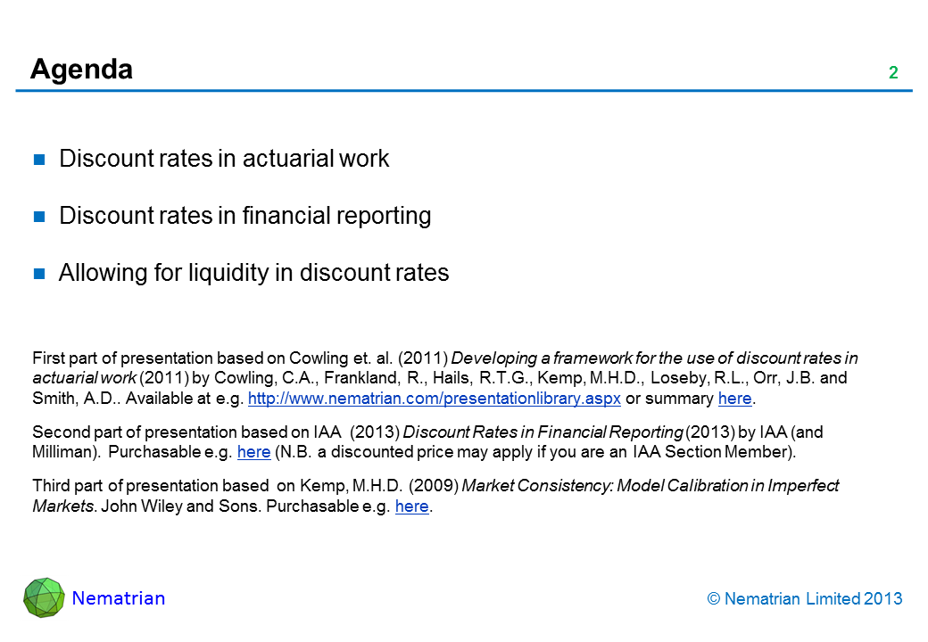 Bullet points include: Discount rates in actuarial work Discount rates in financial reporting Allowing for liquidity in discount rates First part of presentation based on Cowling et. al. (2011) Developing a framework for the use of discount rates in actuarial work (2011) by Cowling, C.A., Frankland, R., Hails, R.T.G., Kemp, M.H.D., Loseby, R.L., Orr, J.B. and Smith, A.D.. Available at e.g. http://www.nematrian.com/presentationlibrary.aspx or summary here. Second part of presentation based on IAA  (2013) Discount Rates in Financial Reporting (2013) by IAA (and Milliman). Purchasable e.g. here (N.B. a discounted price may apply if you are an IAA Section Member). Third part of presentation based  on Kemp, M.H.D. (2009) Market Consistency: Model Calibration in Imperfect Markets. John Wiley and Sons. Purchasable e.g. here.