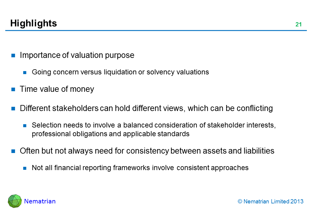 Bullet points include: Importance of valuation purpose Going concern versus liquidation or solvency valuations Time value of money Different stakeholders can hold different views, which can be conflicting Selection needs to involve a balanced consideration of stakeholder interests, professional obligations and applicable standards Often but not always need for consistency between assets and liabilities Not all financial reporting frameworks involve consistent approaches