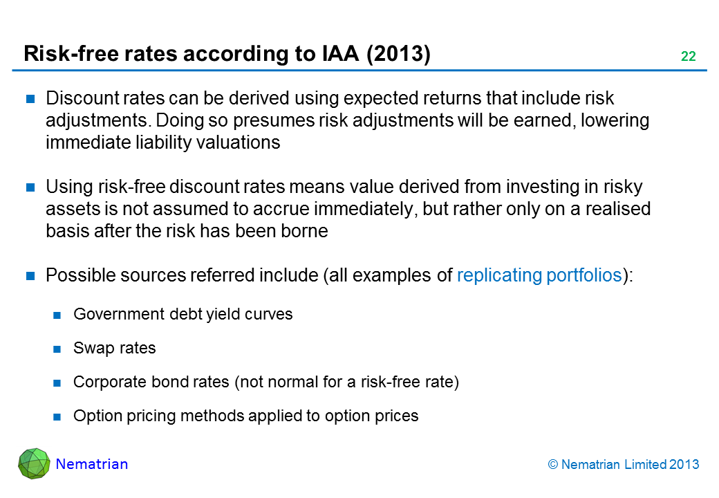 Bullet points include: Discount rates can be derived using expected returns that include risk adjustments. Doing so presumes risk adjustments will be earned, lowering immediate liability valuations Using risk-free discount rates means value derived from investing in risky assets is not assumed to accrue immediately, but rather only on a realised basis after the risk has been borne Possible sources referred include (all examples of replicating portfolios): Government debt yield curves Swap rates Corporate bond rates (not normal for a risk-free rate) Option pricing methods applied to option prices