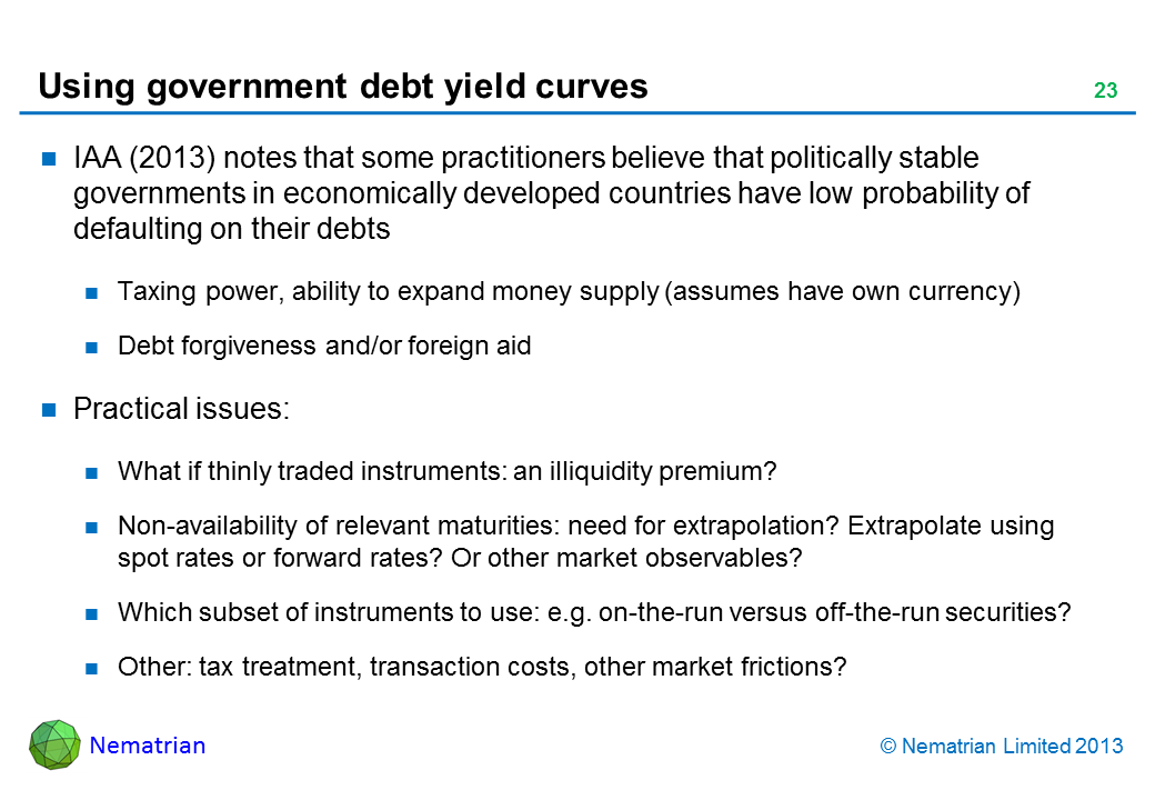 Bullet points include: IAA (2013) notes that some practitioners believe that politically stable governments in economically developed countries have low probability of defaulting on their debts Taxing power, ability to expand money supply (assumes have own currency) Debt forgiveness and/or foreign aid Practical issues: What if thinly traded instruments: an illiquidity premium? Non-availability of relevant maturities: need for extrapolation? Extrapolate using spot rates or forward rates? Or other market observables? Which subset of instruments to use: e.g. on-the-run versus off-the-run securities? Other: tax treatment, transaction costs, other market frictions?