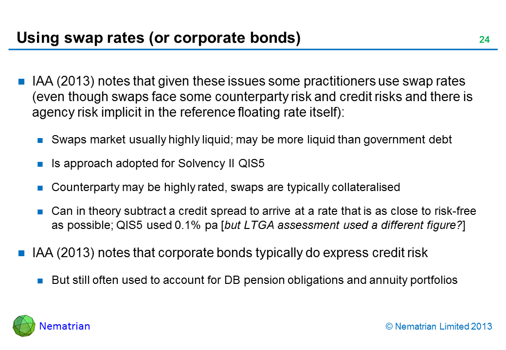Bullet points include: IAA (2013) notes that given these issues some practitioners use swap rates (even though swaps face some counterparty risk and credit risks and there is agency risk implicit in the reference floating rate itself): Swaps market usually highly liquid; may be more liquid than government debt Is approach adopted for Solvency II QIS5 Counterparty may be highly rated, swaps are typically collateralised Can in theory subtract a credit spread to arrive at a rate that is as close to risk-free as possible; QIS5 used 0.1% pa [but LTGA assessment used a different figure?] IAA (2013) notes that corporate bonds typically do express credit risk But still often used to account for DB pension obligations and annuity portfolios