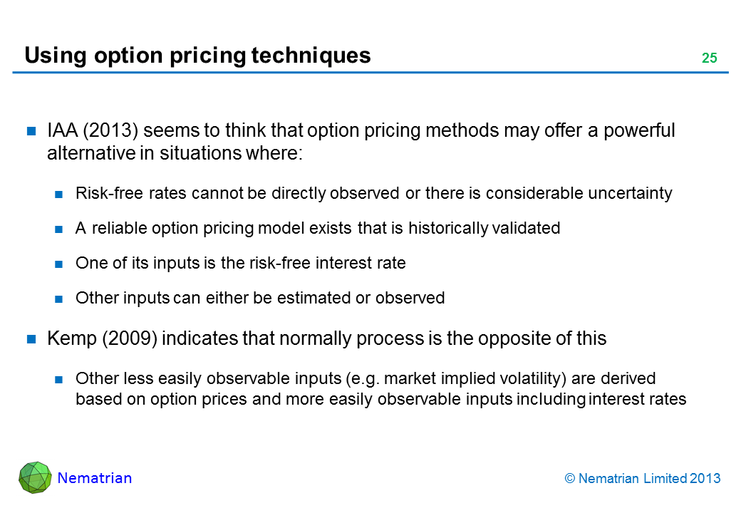 Bullet points include: IAA (2013) seems to think that option pricing methods may offer a powerful alternative in situations where: Risk-free rates cannot be directly observed or there is considerable uncertainty A reliable option pricing model exists that is historically validated One of its inputs is the risk-free interest rate Other inputs can either be estimated or observed Kemp (2009) indicates that normally process is the opposite of this Other less easily observable inputs (e.g. market implied volatility) are derived based on option prices and more easily observable inputs including interest rates