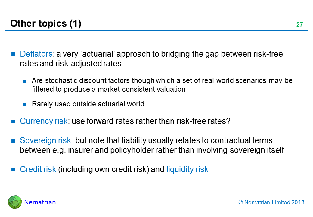 Bullet points include: Deflators: a very ‘actuarial’ approach to bridging the gap between risk-free rates and risk-adjusted rates Are stochastic discount factors though which a set of real-world scenarios may be filtered to produce a market-consistent valuation Rarely used outside actuarial world Currency risk: use forward rates rather than risk-free rates? Sovereign risk: but note that liability usually relates to contractual terms between e.g. insurer and policyholder rather than involving sovereign itself Credit risk (including own credit risk) and liquidity risk