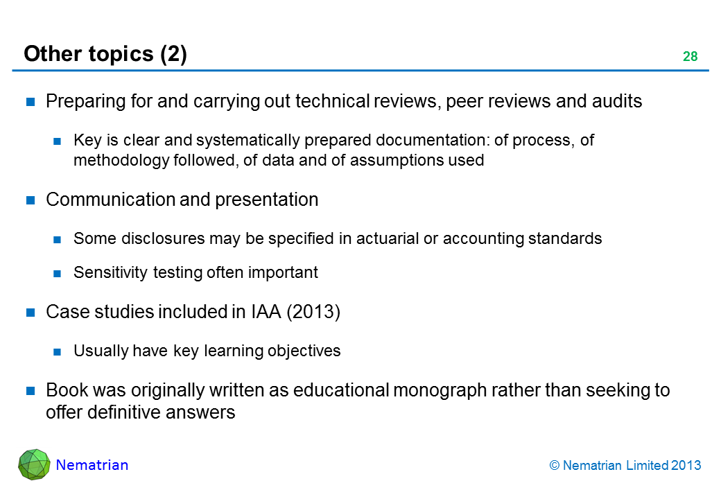 Bullet points include: Preparing for and carrying out technical reviews, peer reviews and audits Key is clear and systematically prepared documentation: of process, of methodology followed, of data and of assumptions used Communication and presentation Some disclosures may be specified in actuarial or accounting standards Sensitivity testing often important Case studies included in IAA (2013) Usually have key learning objectives Book was originally written as educational monograph rather than seeking to offer definitive answers