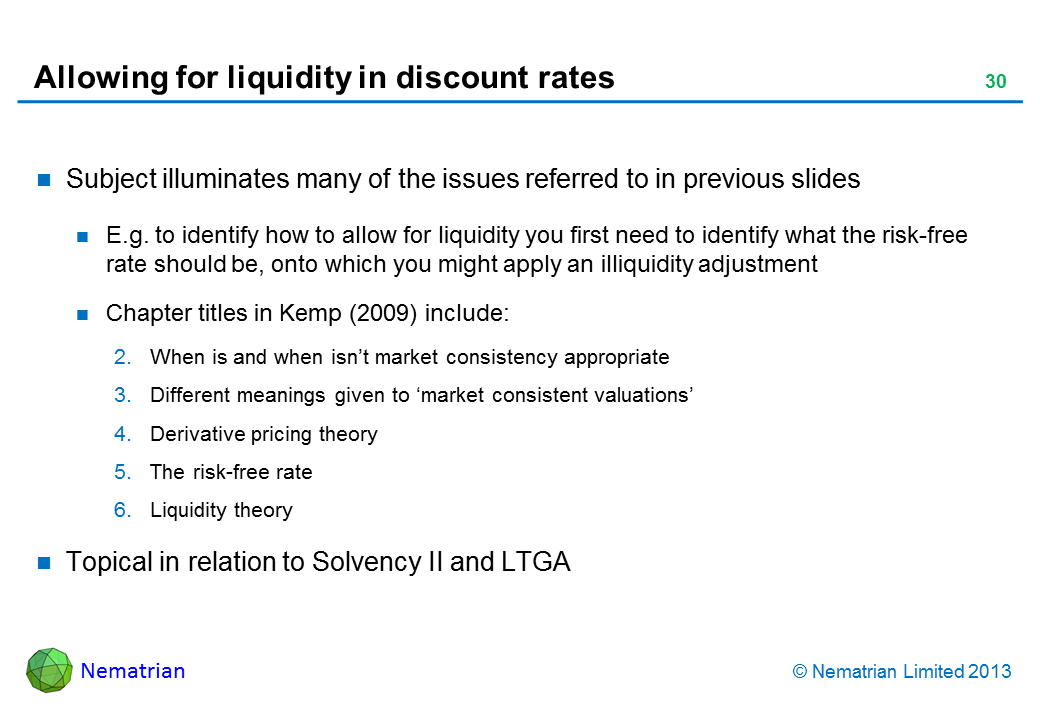 Bullet points include: Subject illuminates many of the issues referred to in previous slides E.g. to identify how to allow for liquidity you first need to identify what the risk-free rate should be, onto which you might apply an illiquidity adjustment Chapter titles in Kemp (2009) include: When is and when isn’t market consistency appropriate Different meanings given to ‘market consistent valuations’ Derivative pricing theory The risk-free rate Liquidity theory Topical in relation to Solvency II and LTGA