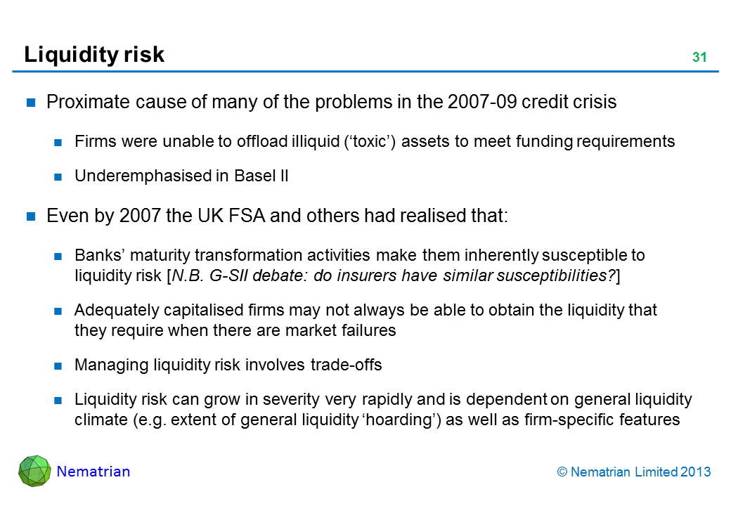 Bullet points include: Proximate cause of many of the problems in the 2007-09 credit crisis Firms were unable to offload illiquid (‘toxic’) assets to meet funding requirements Underemphasised in Basel II Even by 2007 the UK FSA and others had realised that: Banks’ maturity transformation activities make them inherently susceptible to liquidity risk [N.B. G-SII debate: do insurers have similar susceptibilities?] Adequately capitalised firms may not always be able to obtain the liquidity that they require when there are market failures Managing liquidity risk involves trade-offs Liquidity risk can grow in severity very rapidly and is dependent on general liquidity climate (e.g. extent of general liquidity ‘hoarding’) as well as firm-specific features