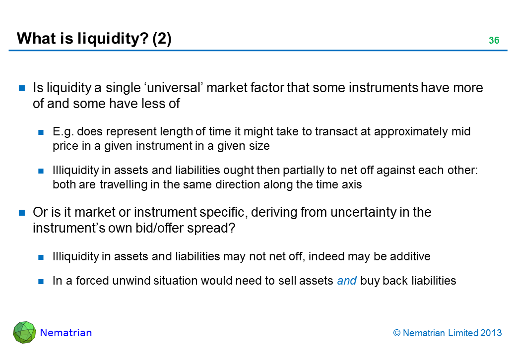 Bullet points include: Is liquidity a single ‘universal’ market factor that some instruments have more of and some have less of E.g. does represent length of time it might take to transact at approximately mid price in a given instrument in a given size Illiquidity in assets and liabilities ought then partially to net off against each other: both are travelling in the same direction along the time axis Or is it market or instrument specific, deriving from uncertainty in the instrument’s own bid/offer spread? Illiquidity in assets and liabilities may not net off, indeed may be additive In a forced unwind situation would need to sell assets and buy back liabilities