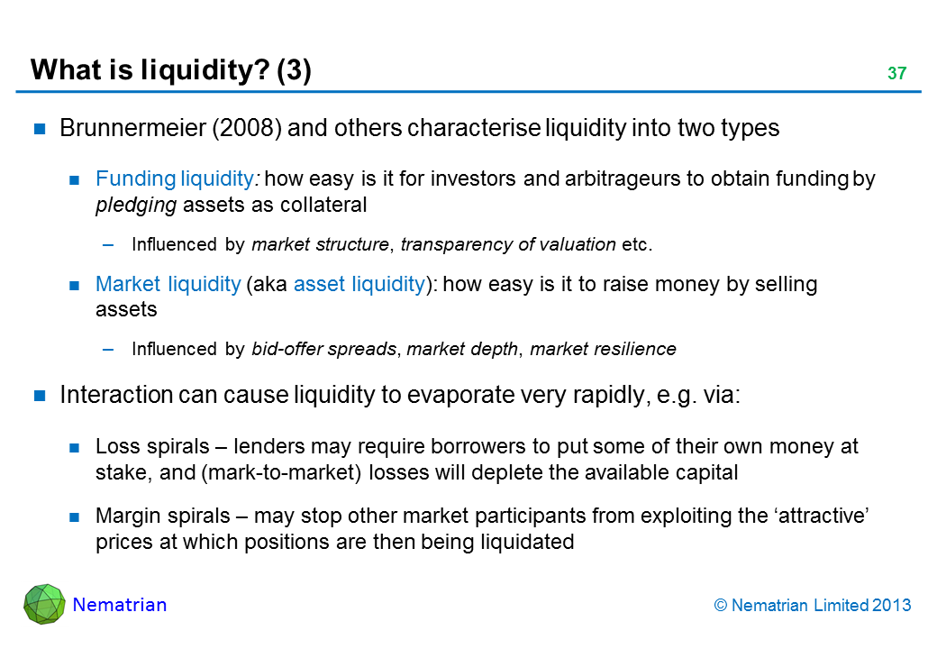 Bullet points include: Brunnermeier (2008) and others characterise liquidity into two types Funding liquidity: how easy is it for investors and arbitrageurs to obtain funding by pledging assets as collateral Influenced by market structure, transparency of valuation etc. Market liquidity (aka asset liquidity): how easy is it to raise money by selling  assets Influenced by bid-offer spreads, market depth, market resilience Interaction can cause liquidity to evaporate very rapidly, e.g. via: Loss spirals - lenders may require borrowers to put some of their own money at stake, and (mark-to-market) losses will deplete the available capital Margin spirals - may stop other market participants from exploiting the ‘attractive’ prices at which positions are then being liquidated