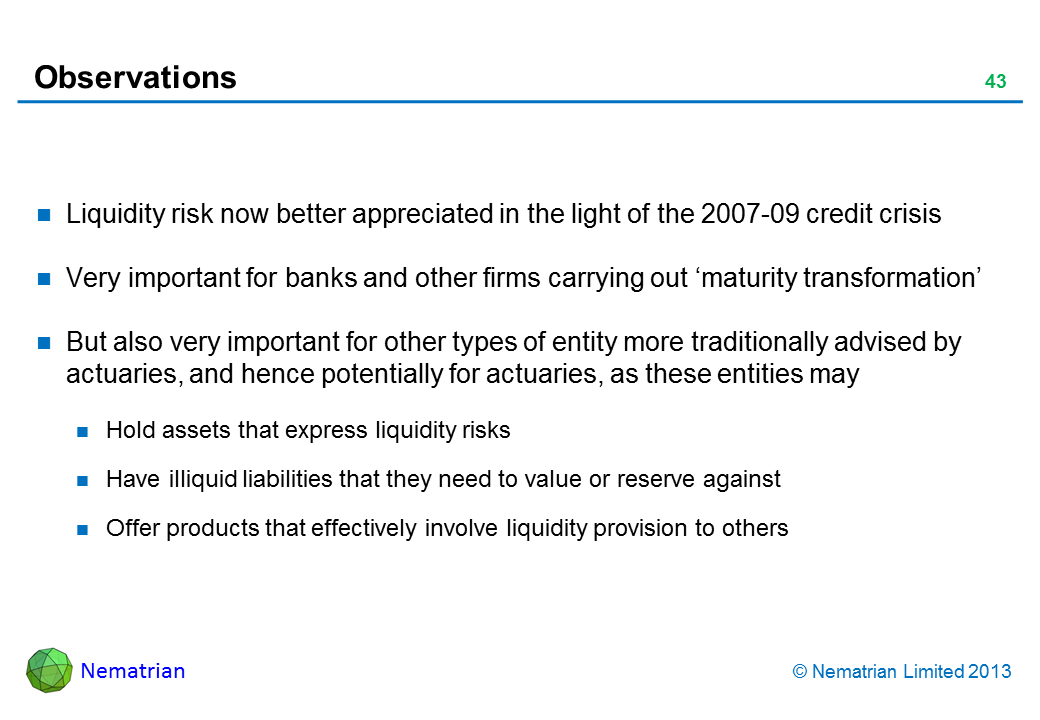 Bullet points include: Liquidity risk now better appreciated in the light of the 2007-09 credit crisis Very important for banks and other firms carrying out ‘maturity transformation’ But also very important for other types of entity more traditionally advised by actuaries, and hence potentially for actuaries, as these entities may Hold assets that express liquidity risks Have illiquid liabilities that they need to value or reserve against Offer products that effectively involve liquidity provision to others