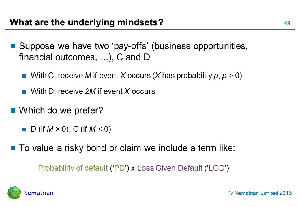 Bullet points include: Suppose we have two ‘pay-offs’ (business opportunities, financial outcomes, ...), C and D With C, receive M if event X occurs (X has probability p, p > 0) With D, receive 2M if event X occurs Which do we prefer? D (if M > 0), C (if M < 0) To value a risky bond or claim we include a term like: Probability of default (‘PD’) x Loss Given Default (‘LGD’)