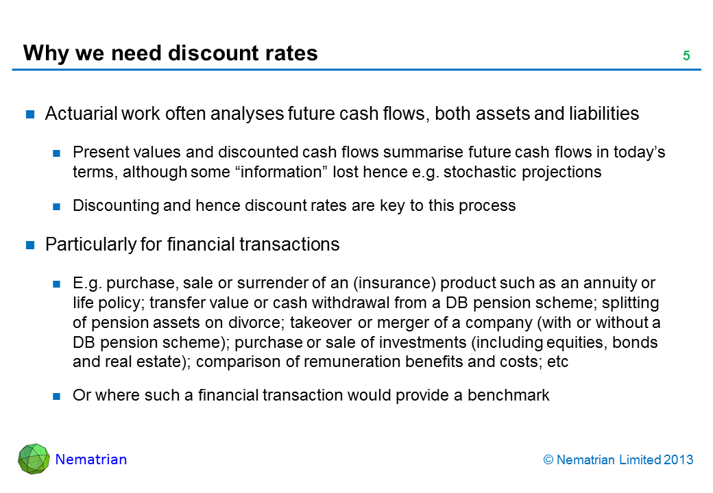 Bullet points include: Actuarial work often analyses future cash flows, both assets and liabilities Present values and discounted cash flows summarise future cash flows in today’s terms, although some “information” lost hence e.g. stochastic projections Discounting and hence discount rates are key to this process Particularly for financial transactions E.g. purchase, sale or surrender of an (insurance) product such as an annuity or life policy; transfer value or cash withdrawal from a DB pension scheme; splitting of pension assets on divorce; takeover or merger of a company (with or without a DB pension scheme); purchase or sale of investments (including equities, bonds and real estate); comparison of remuneration benefits and costs; etc Or where such a financial transaction would provide a benchmark