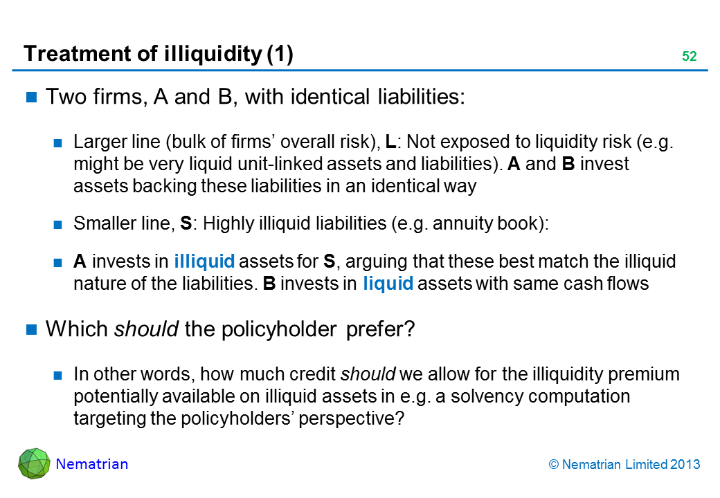 Bullet points include: Two firms, A and B, with identical liabilities: Larger line (bulk of firms’ overall risk), L: Not exposed to liquidity risk (e.g. might be very liquid unit-linked assets and liabilities). A and B invest assets backing these liabilities in an identical way Smaller line, S: Highly illiquid liabilities (e.g. annuity book): A invests in illiquid assets for S, arguing that these best match the illiquid nature of the liabilities. B invests in liquid assets with same cash flows Which should the policyholder prefer? In other words, how much credit should we allow for the illiquidity premium potentially available on illiquid assets in e.g. a solvency computation targeting the policyholders’ perspective?